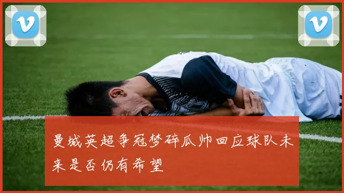 曼城英超争冠梦碎瓜帅回应球队未来是否仍有希望