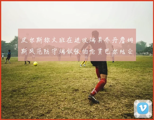 皮尔斯称文班在进攻端具乔丹詹姆斯风范防守端似张伯伦贾巴尔结合