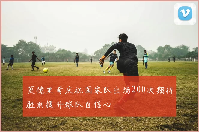 莫德里奇庆祝国家队出场200次期待胜利提升球队自信心