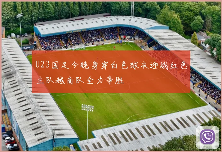 U23国足今晚身穿白色球衣迎战红色主队越南队全力争胜