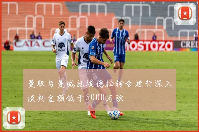 曼联与曼城就埃德松转会进行深入谈判金额低于5000万欧