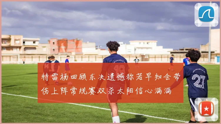特雷杨回顾东决遗憾称若早知会带伤上阵常规赛双杀太阳信心满满