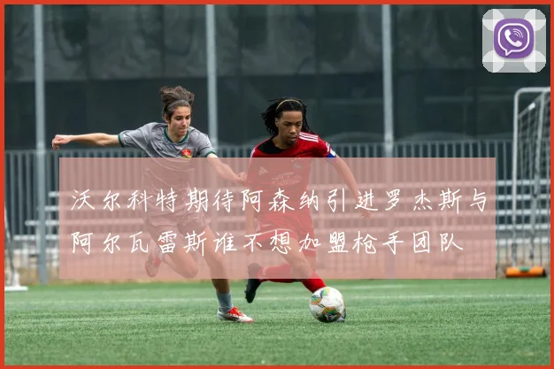 沃尔科特期待阿森纳引进罗杰斯与阿尔瓦雷斯谁不想加盟枪手团队