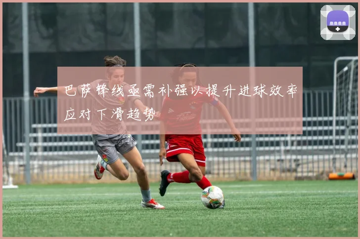 巴萨锋线亟需补强以提升进球效率应对下滑趋势