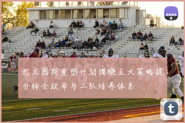 尤文图斯重塑计划揭晓五大策略提升转会效率与二队培养体系