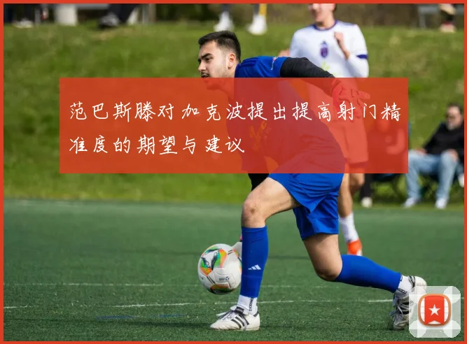 范巴斯滕对加克波提出提高射门精准度的期望与建议