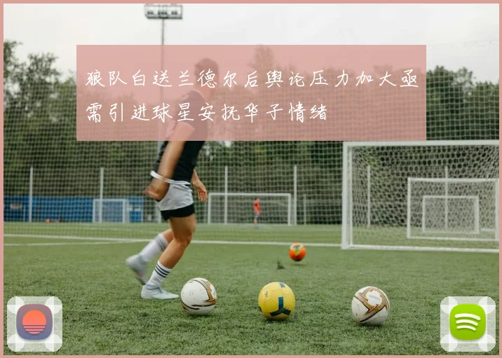 狼队白送兰德尔后舆论压力加大亟需引进球星安抚华子情绪